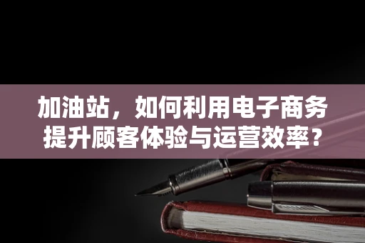 加油站，如何利用电子商务提升顾客体验与运营效率？