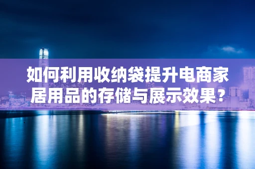 如何利用收纳袋提升电商家居用品的存储与展示效果？