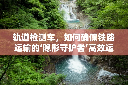 轨道检测车，如何确保铁路运输的‘隐形守护者’高效运行？