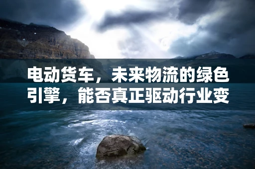电动货车，未来物流的绿色引擎，能否真正驱动行业变革？