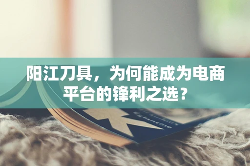 阳江刀具，为何能成为电商平台的锋利之选？