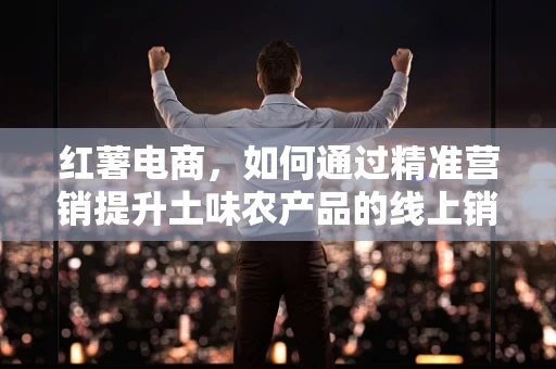 红薯电商，如何通过精准营销提升土味农产品的线上销量？