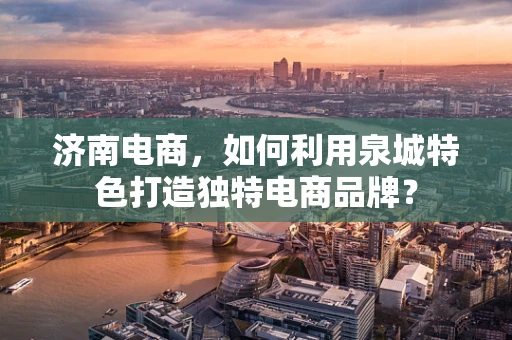 济南电商，如何利用泉城特色打造独特电商品牌？