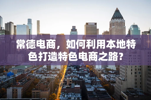 常德电商，如何利用本地特色打造特色电商之路？