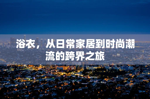 浴衣，从日常家居到时尚潮流的跨界之旅
