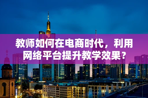 教师如何在电商时代，利用网络平台提升教学效果？