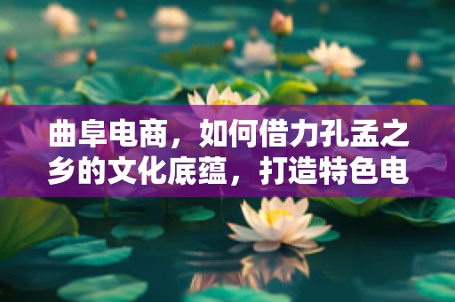 曲阜电商，如何借力孔孟之乡的文化底蕴，打造特色电商之路？