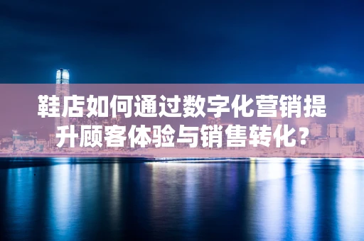 鞋店如何通过数字化营销提升顾客体验与销售转化？