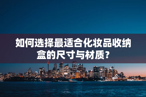 如何选择最适合化妆品收纳盒的尺寸与材质？