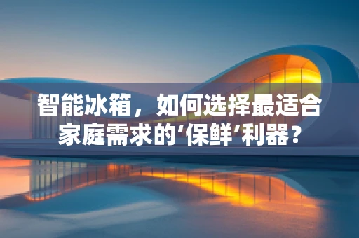 智能冰箱，如何选择最适合家庭需求的‘保鲜’利器？