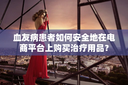 血友病患者如何安全地在电商平台上购买治疗用品？