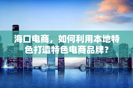 海口电商，如何利用本地特色打造特色电商品牌？