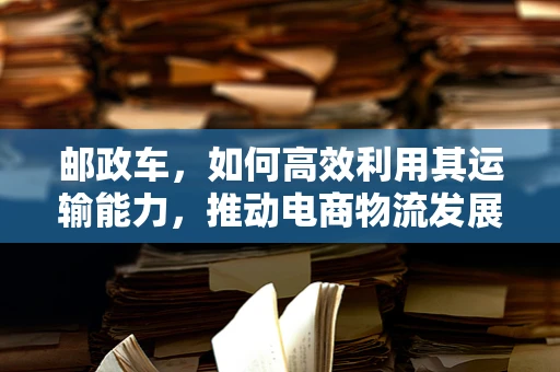 邮政车，如何高效利用其运输能力，推动电商物流发展？