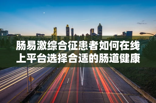 肠易激综合征患者如何在线上平台选择合适的肠道健康产品？