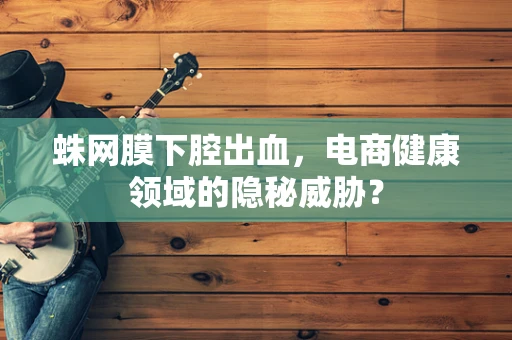 蛛网膜下腔出血，电商健康领域的隐秘威胁？