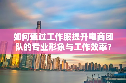如何通过工作服提升电商团队的专业形象与工作效率？