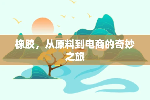 橡胶，从原料到电商的奇妙之旅