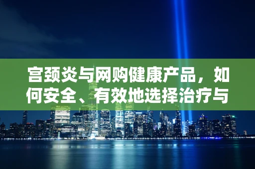 宫颈炎与网购健康产品，如何安全、有效地选择治疗与预防方案？