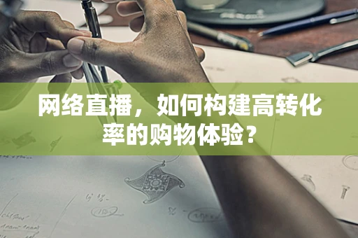 网络直播，如何构建高转化率的购物体验？