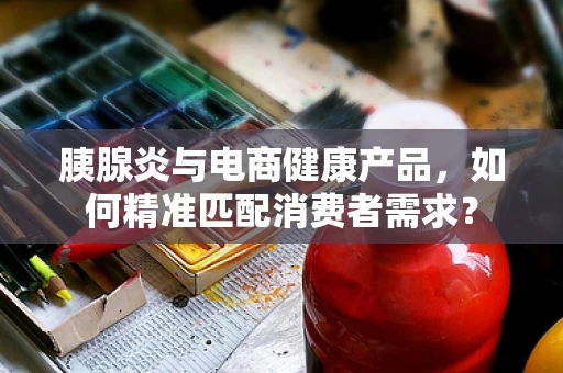胰腺炎与电商健康产品，如何精准匹配消费者需求？