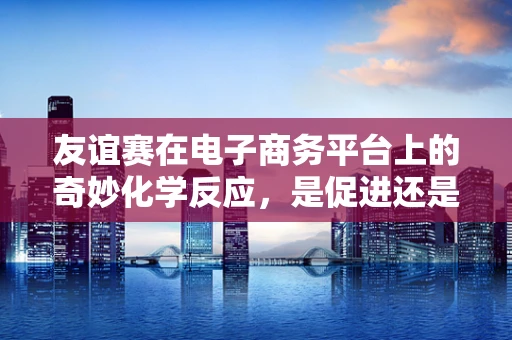 友谊赛在电子商务平台上的奇妙化学反应，是促进还是阻碍？
