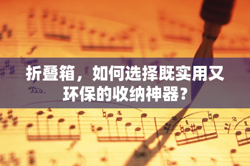 折叠箱，如何选择既实用又环保的收纳神器？