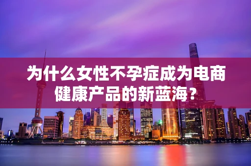 为什么女性不孕症成为电商健康产品的新蓝海？