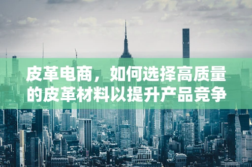 皮革电商，如何选择高质量的皮革材料以提升产品竞争力？