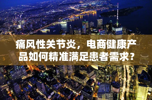 痛风性关节炎，电商健康产品如何精准满足患者需求？
