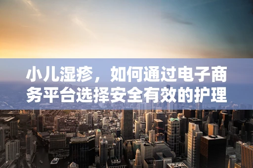 小儿湿疹，如何通过电子商务平台选择安全有效的护理产品？