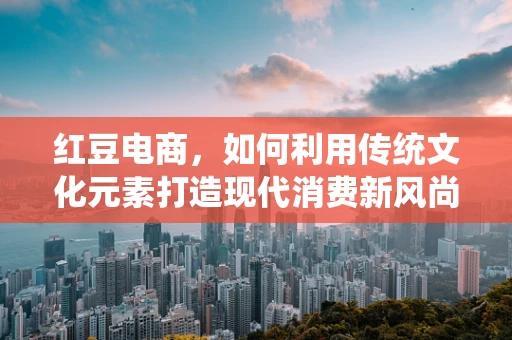 红豆电商，如何利用传统文化元素打造现代消费新风尚？