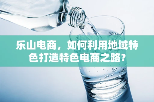 乐山电商，如何利用地域特色打造特色电商之路？