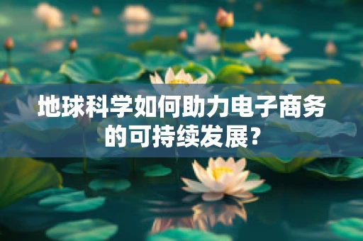 地球科学如何助力电子商务的可持续发展？