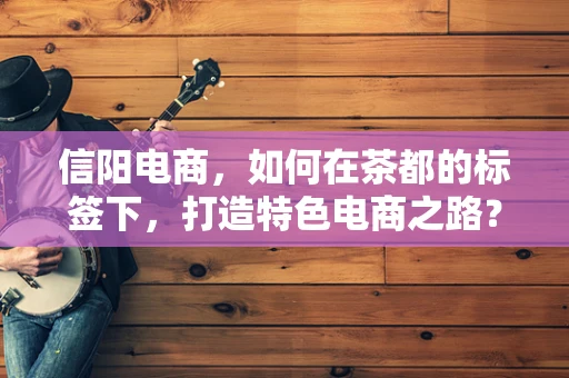 信阳电商，如何在茶都的标签下，打造特色电商之路？