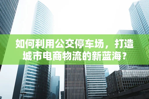 如何利用公交停车场，打造城市电商物流的新蓝海？