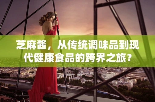 芝麻酱，从传统调味品到现代健康食品的跨界之旅？