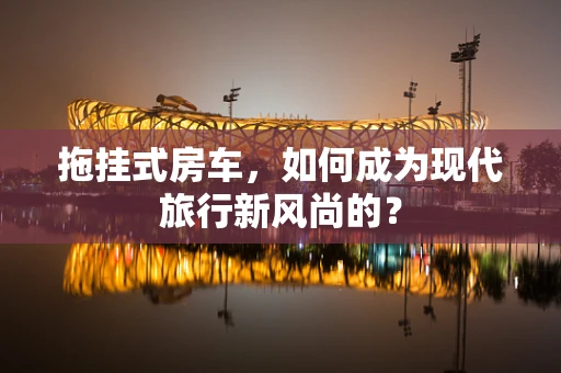 拖挂式房车，如何成为现代旅行新风尚的？