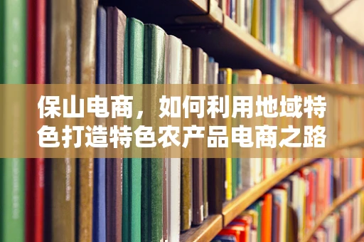 保山电商，如何利用地域特色打造特色农产品电商之路？