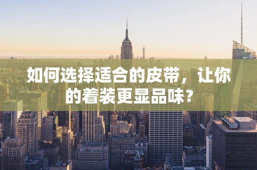 如何选择适合的皮带，让你的着装更显品味？