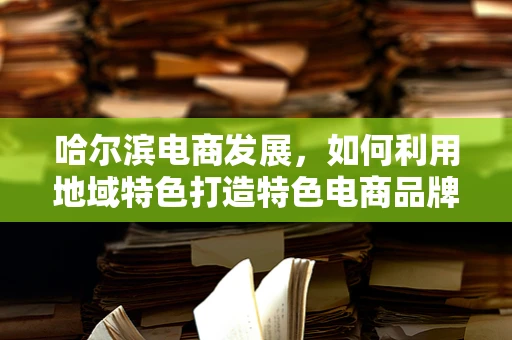 哈尔滨电商发展，如何利用地域特色打造特色电商品牌？