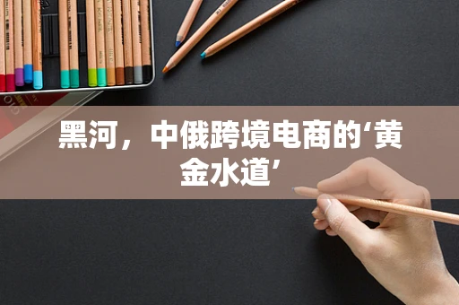 黑河，中俄跨境电商的‘黄金水道’