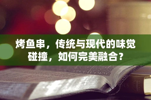 烤鱼串，传统与现代的味觉碰撞，如何完美融合？