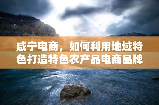 咸宁电商，如何利用地域特色打造特色农产品电商品牌？