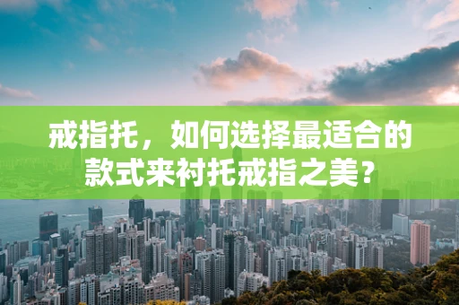戒指托，如何选择最适合的款式来衬托戒指之美？
