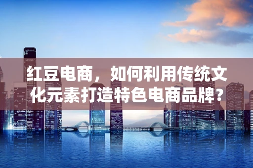 红豆电商，如何利用传统文化元素打造特色电商品牌？