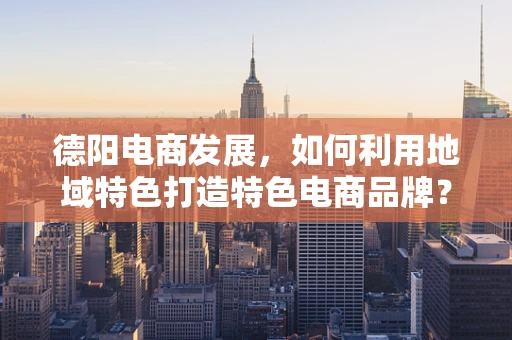 德阳电商发展，如何利用地域特色打造特色电商品牌？