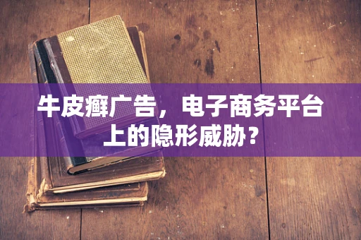 牛皮癣广告，电子商务平台上的隐形威胁？