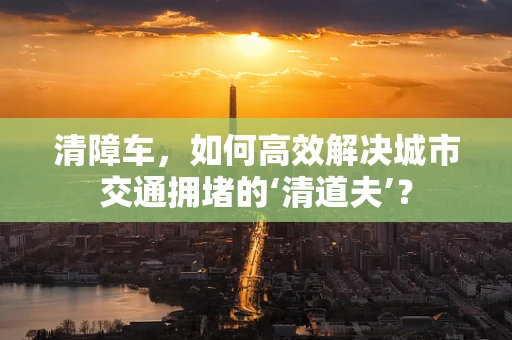 清障车，如何高效解决城市交通拥堵的‘清道夫’？