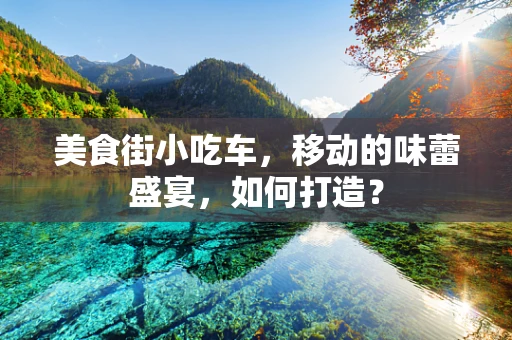 美食街小吃车，移动的味蕾盛宴，如何打造？
