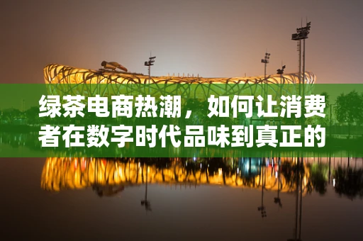 绿茶电商热潮，如何让消费者在数字时代品味到真正的‘茶中瑰宝’？